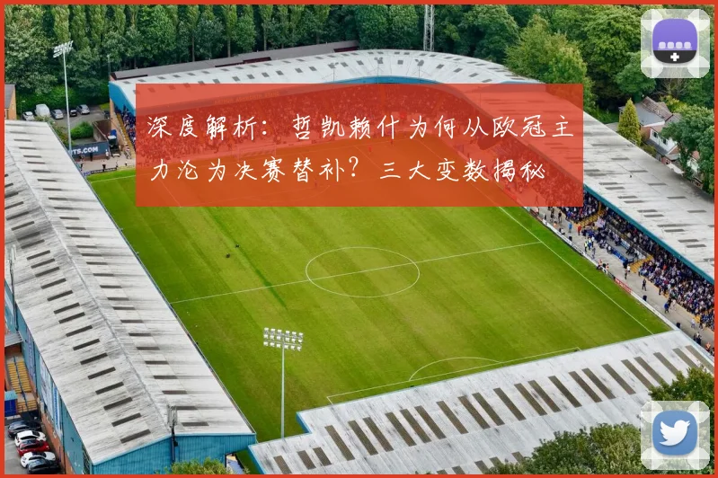 深度解析：哲凯赖什为何从欧冠主力沦为决赛替补？三大变数揭秘