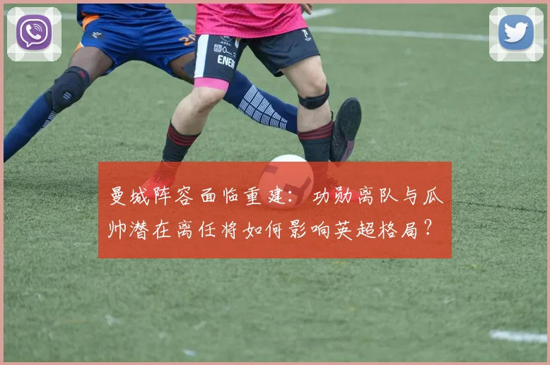 曼城阵容面临重建:功勋离队与瓜帅潜在离任将如何影响英超格局?