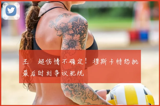 王燊超伤情不确定!穆斯卡特怒批最后时刻争议犯规