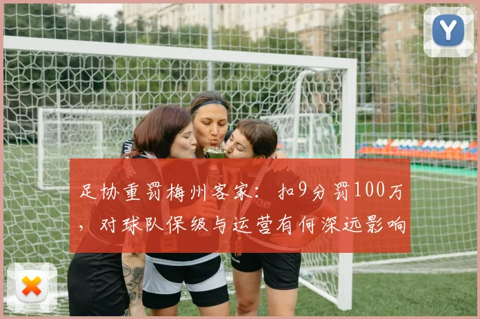 足协重罚梅州客家:扣9分罚100万,对球队保级与运营有何深远影响?