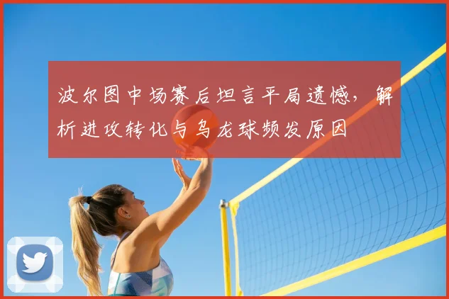 波尔图中场赛后坦言平局遗憾，解析进攻转化与乌龙球频发原因