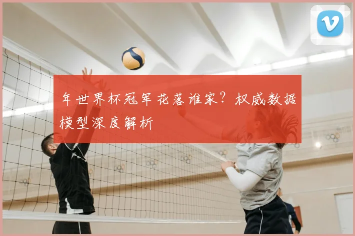 年世界杯冠军花落谁家?权威数据模型深度解析