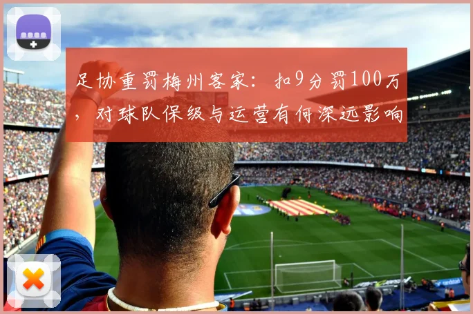 足协重罚梅州客家：扣9分罚100万，对球队保级与运营有何深远影响？