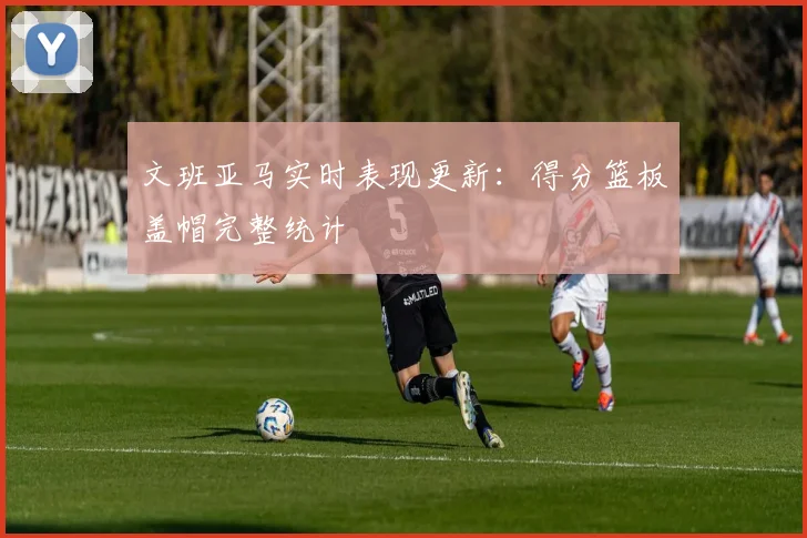 文班亚马实时表现更新:得分篮板盖帽完整统计