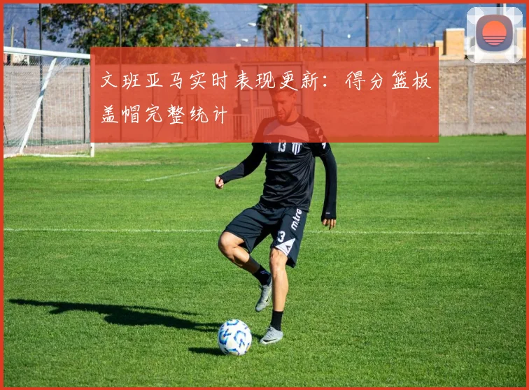 文班亚马实时表现更新:得分篮板盖帽完整统计